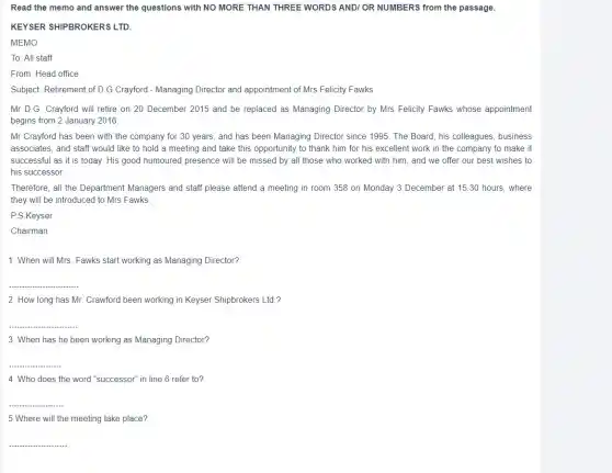 Read the memo and answer the questions with NO MORE THAN THREE WORDS ANDI OR NUMBERS from the passage.
KEYSER SHIPBROKERS LTD.
MEMO
To: All staff
From: Head office
Subject: Retirement of D.G Crayford - Managing Director and appointment of Mrs Felicity Fawks
Mr D.G. Crayford will retire on 20 December 2015 and be replaced as Managing Director by Mrs Felicity Fawks whose appointment
begins from 2 January 2016.
Mr Crayford has been with the company for 30 years, and has been Managing Director since 1995. The Board, his colleagues, business
associates, and staff would like to hold a meeting and take this opportunity to thank him for his excellent work in the company to make it
successful as it is today. His good humoured presence will be missed by all those who worked with him, and we offer our best wishes to
his successor.
Therefore, all the Department Managers and staff please attend a meeting in room 358 on Monday 3 December at 1530 hours, where
they will be introduced to Mrs Fawks
P.S.Keyser
Chairman
1. When will Mrs Fawks start working as Managing Director?
__
2. How long has Mr. Crawford been working in Keyser Shipbrokers Ltd ?
__
3. When has he been working as Managing Director?
__
4. Who does the word "successor" in line 6 refer to?
__
5.Where will the meeting take place?
__