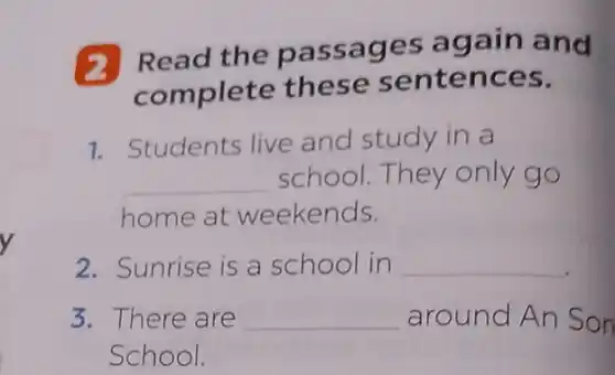 Read the passages again and
complete these sentences.
1. Students live and study in a
__ school.They only go
home at weekends.
2. Sunrise is a school in __
3. There are __ around An Son
School.