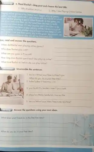 a. Read Rachel's blog post and choose the best title.
1. Why Hobbies Are Fun
2. Why I Like Playing Online Games
Playing online games is my hobby and I began playing games
I was eight years old I play online with my
friends at school Now
we are playing a game called Pinecraft
In this game, can grow frees and
then use the wood from the trees to build
houses and other things It's very popular and a lot of
fun to do I spend about two hours a day playing online.
think it's a good
way to relax. It's also another way to have fun and
hang out with my friends. I can see them every day
in the game.My parents say it's OK to play
y online as long as I do my homework
first
low, read and answer the questions.
. When did Rachel start playing online games?
__
Who does Rachel play with?
__
What can you grow in Pinecraft?
__
How long does Rachel spend each day playing online?
__
What must Rachel do before she can play online?
__
Unscramble the sentences.
1. do/do/What/you //free/in/time'?/you
__ disappointed
2. bake/cakes/1/Saturdays . / on
__
3. you/build/Do /models/sister?/your/with
__
fl
5. her/in/What/your/does /free/sister/do/time?
4. plays/on/Molly/weekends ./soccer/the
__
__
Answer the questions using your own ideas.
. What does your friend do in his/her free time?
__
What do you do in your free time?
__