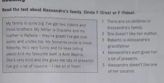 Read the text about Alessandra's family. Circle T (True) or F (False).
My family is quite big. I've got two sisters and
three brothers. My father is Giacomo and my
they're great! I've got nice
aunts and uncles too My favourite uncle is Uncle
Roberto. He's very funny and he likes telling
jokes! And my favourite aunt is Aunt Beatriz
She's very kind and she gives me lots of presents!
I've got a lot of cousins - I like all of them!
1 There are six children in
Alessandra's family.
2 She doesn't like her mother.
3 Roberto is Alessandra's
grandfather.
4 Alessandra's aunt gives her
a lot of presents.
5 Alessandra doesn't like one
of her cousins.