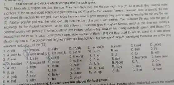 Read the text and decide which word(s)best fits each space.
I.
The (1)Mexicarrs (2)respect and fear the sun . They were frightened that the sun might stop (3)As a result they used to make
sacrifices (4) the sun god would continue to give them day and (5)and the four seasons Farmers however used to worship the rain
god almost (6)much as the sun god . Even today there are ruins of great pyramids they used to build to worship the sun and the rain
7 Another popular god was the wind god, (8)took the form of a snake with feathers . This feathered (9) was also the god of
knowledge for the Ancient Mexicans . Under (10)influence civilization grew throughout Mexico which at that time was mostly a
peaceful country with plenty (11) skilled craftmen and traders . Unfortunately news of this country eventually spread and Mexico (12)
invaded from the far north Later other people called Aztecs settled in Mexico (13) first they used to live on island in a lake where
Mexico City now is.The people used to grow maize and they built beautiful towns and temples developing theirs into one of the (14)
advanced civilizations of the (15)
D. gecko
1. A. old
1. B .)ancient
C. elder
D. elderly
9. A snake
B. insect
C. lizard
2. A used to
B. were used to C are used to
D. use to
10. A. the
B. an
C. their
D. its
3. A. rise
B. to rise
C. rising
D. to rising
11. A. at
B. of
C. for
D. with
47A because
B because of
C. so as
D. so that
12. A. is
B. was
C. has been
D. have been
5. A. day
B. night
C. month
D. year
13. A. In
B. About
C. At
D. On
6. A. as
B. so
C. like
D. such
14. A most
B. more
C. less
D. little
7. A gods
B. men
C. fairies
D. saints
15. A age
B. life
C. time
D. year
D. which
8. A. that
B. who
C. he
Dood the nassage and, for each question choose the best answer.
stavs then the white blanket that covers the mountai