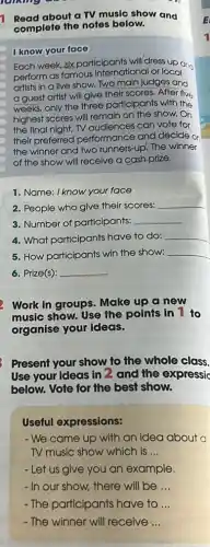 Read about a TV music show and
complete the notes below.
I know yourface
Each week, six participants will/dress up an
perform as famous international or local
artists in a live show. Two main judges and
a guest artist will give their scores. After five
weeks, only the three participants with the
highest scores will remain on the show. On
the final night, TV audiences can vote for
their preferred performance and decide on
the winner and two runners-up. The winner
of the show will receive a cash prize.
1. Name: I know your face
2. People who give their scores:
__
3. Number of particlpants: __
4. What participants have to do: __
5. How participants win the show: __
6. Prize(s): __
Work in groups. Make up a new
music show. Use the points in 1 to
organise your ideas.
Present your show to the whole class.
Use your ideas in 2 and the expressic
below. Vote for the best show.
Useful expressions:
- We came up with an idea about a
TV music show which is __
- Let us give you an example.
- In our show, there will be __
-The participants have to __
-The winner will receive __