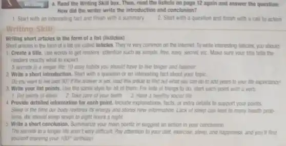 a. Read the Writing Skill box. Then, read the listicle on page 12 again and answer the question:
How did the writer write the introduction and conclusion?
1. Start with an interesting fact and finish with a summary
Writing Skill
Writing short articles in the form of a list (listicles)
Short articles in the form of a list are called listicles. They're very common on the internet. To write interesting listicles, you should
1. Create a title . Use words to get readers' attention such as simple, free, easy, secret etc. Make sure your title tells the
readers exactly what to expect
5 secrets to a longer life: 10 easy habits you should have to live longer and happier
2. Write a short introduction. Start with a question or an interesting fact about your topic.
Do you want to live past 907 if the answer is yes, read this article to find out what you can do to add years to your life expectancy!
3. Write your list points. Use the same style for all of them. For lists of things to do, start each point with a verb.
1. Get plenty of sleep 2. Take care of your teeth 3. Have a healthy social life
4. Provide detailed information for each point Include explanations, facts or extra details to support your points
Sleep is the time our body restores its energy and stores new information. Lack of sleep can lead to many health prob-
lems. We should sleep seven to eight hours a night.
5. Write a short conclusion. Summarize your main points or suggest an action in your conclusion
The secrets to a longer life aren't very difficult. Pay attention to your diet, exercise, sleep and happiness, and you'll find
yourself enjoying your 100^circ  birthday!
2. Start with a question and finish with a call to action