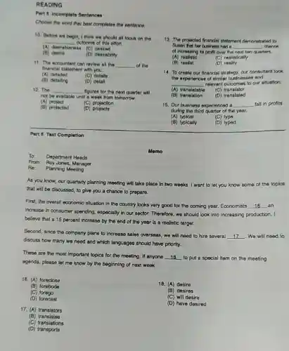 READING
Part 5 Incomplete Sentences
Choose the word that best completes the sentence.
10. Before we begin I think we should all focus on the
__ outcome of this offort.
(A) desirableness	desired
(B) desire
(D) desirability
11. The ecoountant can revlew all the __ of the
financial statement with you.
(A) detailed
(C) details
(B) detalling
(D) detall
12. The __ figures for the next quarter will
not be availablo until a week from tomorrow.
(A) project
(C) projoction
(B) projected
(D)
Part 6 Text Completion
To: Department Heads
From: Roy Jones Manager
Re: Planning Meeting
As you know, our quarterly planning meeting will take place in two weeks. I want to let
you know some of the
that will be discussed to give you a chance to prepare.
First, the overall economic situation in the country looks very good for the coming year . Economists __ an
increase in consumer spending, especially in our sector. Therefore, we should look into Increasing production. I
believe that a 15 percent increase by the end of the year is a realistic target.
Second, since the company plans to increase sales overseas, we will need to hire several
__ . We will need to
discuss how many we need and which languages should have priority.
These are the most Important topics for the meeting. If anyone __ to put a special item on the meeting
agenda, please let me know by the beginning of next week.
16. (A) foreclose
18. (A) desire
(B) forebode
(C) forego
(B) desires
(D) forecast
(C) will desire
(D) have desired
17. (A) translators
(B) translates
(C) translations
(D)traneports
Memo
13. The projected financial statement demonstrated to
Susan that her business had __ charion
of Increasing its profil over the next two quarters.
(A) realistic
(C) realistically
(B) realist
(D) reality
14. To creato our financial strategy, our consultant look
the experiences of similar businesses and
__ relevant outcomes to our situation.
(A) translatable
(C) translator
(B) translation
(D)translated
15. Our business experienced a __ fall in profits
during the third quarter of the year.
(A) typical
(C) type
(B) typically
(D) typed
