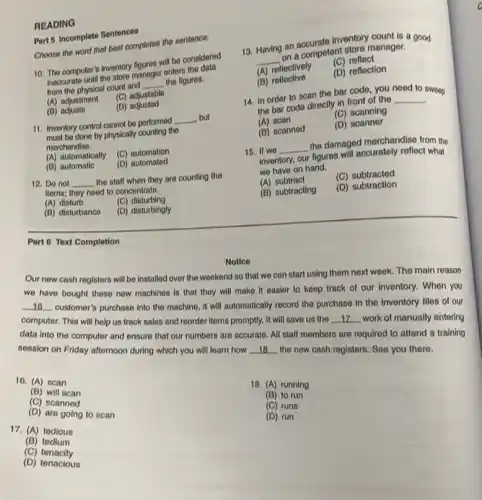 READING
Part 5 Incomplete Sentences
Choose the word that bost completes the sentence.
10. The computer's inventory figures with be considered
mecontro-until the store manager emerge the data
from the physical count and
__ the figures.
(A) adjustment
(C) adjustable
(B) adjusto
(D)adjusted
11. Inventory control cannot be performed
__ but
done by physically counting the
merchandise.
(A) automatically (C) automation
(B) automatic
(D)automated
12. Do not __
the staff when they are counting the
items; they need to concentrate.
(A) disturb	(C)disturbing
(B) disturbance (D) disturbingly
Part 6 Text Completion
Notice
Our new cash registers will be installed over the weekend so that we can start using them next week. The main reason
we have bought these now machines is that they will make it easier to keep track of our inventory. When you
__ customer's purchase into the machine, it will automatically record the purchase in the inventory files of our
computer. This will help us track sales and reorder items promptly. It will save us the __ work of manually entering
data into the computor and ensure that our numbers are accurate. All staff mombers are required to attend a training
session on Friday afternoon during which you will learn how __ the new cash registers See you there.
(B) to run
16. (A) scan
(C) scanned
(B) will scan
(D) are going to scan
17. (A) tedious
(B)tedium
(C) tenacity
(D) tenacious
18. (A) running
(C) runs
(D) run
13. Having an accurate inventory count is a good
__
an a competent store manager.
(A) reflectively
(C) reflect
(B) reflective
(D) reflection
14. In order to scan the bar code you need to sweep
the bar code directly in front of the
__
(A) scan
(C) scanning
(B) scannod
(D) scanner
15. If we __
the damaged morchandise from the
inventory, our
figures will accurately reflect what
we have on hand.
(A) subtract
(C) subtracted
(B) subtracting
(D) subtraction