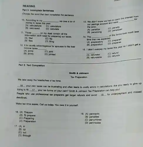 READING
Part 8 Incomplete Bentences
Choose the word that best completes the sentence.
10. According to my __ we owe a lot of
money in taxes this year.
(A) calculations (C) caloulators
(B)calculated (D)caloulate
11. Those __ on my dosk contain all the
information we'll need for preparing our taxes.
(A) filed	(C) fllo
(D) files	(D) illing
12. It is usually advantagoous for spouses to flie their
income taxes __
(A) Joints	(C) joint
(B) jointly	(D) jointed
Part 8 Text Completion
We take away the headaches of tax time.
__
trying to fill
your own taxes can be frustrating and often leads to costly errors In calculations. Are you ready to give up
__ your tax forms on your own? Smith &Johnson Tax Preparation can help youl
People who use professional tax preparers get larger refunds and avoid __
for underpayment and missed
deadlines.
Make tax time easier Call us today. You owe it to yourself.
16. (A) Prepare
18. (A) pennants
(B) To prepare
(C)Preparing
(B) penaltles
(C) penumbras
(D) Preparation
(D) peninsulas
17. (A) in
(B) up
(C) out
(D) through
Tax Preparation
Smith &Johnson
Interest from
13. We didn't know we had to clalm __
for
our savings account and were
the error.
(A) ponalize
(C)penalty
(D) penalized
(B) ponalizing
14.The __
of the forms took much less
time than we expected.
(A) preparatory
(C) prepared
(D)prepares
(B) preparation
15. I didn't overpay my taxes this year so I didn't get a
__
(A)refunded
(C) refund
(B) refundable
(D) refunds