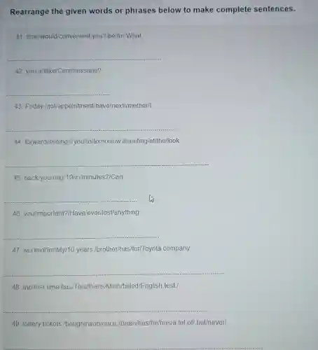 Rearrange the given words or phrases below to make complete sentences.
41 time/would/convenient/you ?/be/for/What
__
42 you/a/take/Can/message?
__
43. Friday Igot/appointment/have/next/another/I
__
44. forward/seeing I/you/to/tomorrow./meeting/at/the/look
__
45 back/you/ring/10/in/minutes ?/Can
__
46 you/important?/Have ever/lost/anything
__
47 worked/for/My/10 years /brother/has/for/Toyota company
__
48. the/first time/has/This/the//is/Minh/failed/English test./
__
__