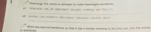 Rearrange the words or phrases to make meaningful sentences.
41 What time/we /at/Saturday? / the park/meeting/are/this//by
__
42 worried/her children's/Mrs Grand/behaviour./ sounds about
__
Write the second sentence so that it has a similar meaning to the first one. Use the words
in brackets.