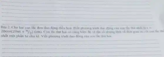 __
.
....
.
reas
His
Bài 2. Cho hai con lắc đơn dao động điều hoà. Biết phương trinh dao của con lắc thứ nhất là x=
20cos(20pi t+pi /2)(cm) Con lắc thứ hai có cùng biên độ và tần số nhưng lệch về thời gian so với con lắc the
nhất một phần tư chu kì. Viết phương trình dao động của con lắc thứ hai.
__