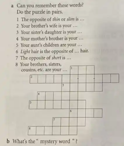 a Can you remember these words?
Do the puzzle in pairs.
1 The opposite of thin or slim is __
2 Your brother's wife is your __
3 Your sister's daughter is your __
4 Your mother's brother is your __
5 Your aunt's children are your __
6 Light hair is the opposite of __ hair.
7 The opposite of short is __
8 Your brothers, sisters,
cousins, etc. are your __
square 
I
square 
square 
square 
2
square 
square 
square 
square 
square 
square 
square 
square 
square 
square 
square 
square 
square 
square 
square 
square 
square 
square 
square 
square 
5
square 
square 
square 
square 
square 
square 
square 
square 
square 
square 
square 
square 
square 
square 
square 
square 
square 
square 
square 
square 
square 
b What's the mystery word "?