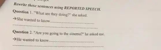 Rewrite these sentences using REPORTED SPEECH.
Question 1. "What are they doing?" she asked.
__
>She wanted to know
Question 2. "Are you going to the cinema?" he asked me.
__