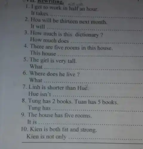 . Rewriting.
1. I get to work in half an hour.
It takes ....
__
2. Hoa will be thirteen next month.
It will ...
__
3. How much is this dictionary?
How much does __
4. There are five rooms in this house.
This house __
5. The girl is very tall.
What __
he live?
6. Where does he live?
What .... __
7. Linh is shorter than Hue.
Hue isn't __
8. Tung has 2 books. Tuan has 5 books.
Tung has ..........
....................................................................... __
9. The house has five rooms.
It is . __
10. Kien is both fat and strong.
Kien is