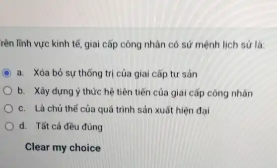 rên lĩnh vực kinh tế, giai cấp công nhân có sứ mệnh lịch sứ là:
C a. Xóa bỏ sự thống trị của giai cấp tư sản
b. Xây dựng ý thức hệ tiên tiến của giai cấp công nhân
c. Là chủ thể của quá trình sản xuất hiện đại
d. Tất cả đều đúng
Clear my choice