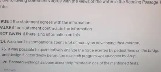 ) the rollowing statements agree with the views of the writer in the Reading Passage 1
rite:
RUE if the statement agrees with the information
-ALSE if the statement contradicts the information
NOT GIVEN if there is no information on this
24. Arup and his companions spent a lot of money on developing their method.
25. It was possible to quantitatively analyze the force exerted by pedestrians on the bridge
and design it accordingly before the research program was launched by Arup.
26. Forward walking has been accurately imitated in one of the mentioned tests.
Answer