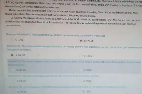 the royal cauminations between 1442 and 178 ). The stone tablets, which bear the na
of Trang Nguyen, Bang Nhan, Tham Hoa, and Hoang Giap (the first second, third, and fourth winning categories of the roy
examinations), sit on the backs of stone turtles.
These stone tablets are different from those in other Asian countries , including China which has influenced Viet Nam
feudal education. The decoration on Viet Nam's stone tablets were more diverse.
By naming Viet Nam's stone tablets as a Memory of the World UNESCO acknowledges Viet Nam's efforts to preserve
and promote heritages to international community The recognition would also help to raise the awareness in heritage
preservation.
Question 34. UNESCO has recognized the 82 Doctors' stone tablets as the World Heritage.
A. TRUE
C
B.FALSE
Question 35. The stone tablets are inscribed with the names of more than 2300 Doctors who passed the royal examinations
throughout its history.
A.FALSE
B. TRUE
Question 36. The stone toblots in the Temple of Literature in Ha Noi are unique because they are different from those in other
Asiancountries
A.FALSE
B. TRUE
Question 37. Viet Nam has made a lot of efforts to preserve and promote its heritage
A.FALSE
B. TRUE
Question 38. The recognition of UNESCO helps tom make people more aware of the need of heritage preservation.
A. FALSE
B. TRUE