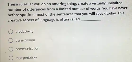 These rules let you do an amazing thing:create a virtually unlimited
number of utterances from a limited number of words . You have never
before spo7 ken most of the sentences that you will speak today. This
creative aspect of language is often called __
productivity
transmission
communication
interpretation