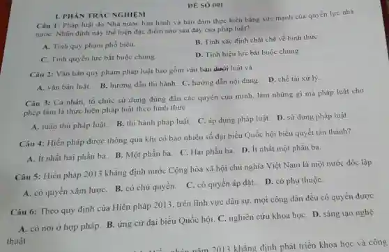 ĐÉ SÓ 001
Câu 1: Pháp luật do Nhà nước ban hành và bảo đảm thực hiện bằng sức mạnh của quyền lực nhà
nướC. Nhận định này thể hiện đặc điểm nào sau đây của pháp luật?
A. Tính quy phạm phổ biến.
B. Tính xác định chặt chẽ về hình thứC.
C. Tinh quyền lực bắt buộc chung.
D. Tính hiệu lực bắt buộc chung.
I. PHÀN TRÁC NGHIỆM
Câu 2: Vǎn bản quy phạm pháp luật bao gồm vǎn bản dưới luật và
A. vǎn bản luật.B. hướng dẫn thi hành. C. hướng dẫn nội dung. D. chế tài xử lý.
Câu 3: Cá nhân tổ chức sử dụng đúng đắn các quyền của mình, làm những gì mà pháp luật cho
phép làm là thực hiện pháp luật theo hình thức
A. tuân thủ pháp luật. B. thi hành pháp luật. C. áp dụng pháp luật. D sử dụng pháp luật.
Câu 4: Hiến pháp được thông qua khi có bao nhiêu số đại biểu Quốc hội biểu quyết tán thành?
A. ít nhất hai phần ba. B. Một phần ba. C. Hai phần ba. D. ít nhất một phần ba.
Câu 5: Hiến pháp 2013 khẳng định nước Cộng hòa xã hội chủ nghĩa Việt Nam là một nước độc lập
A. có quyền xâm lượC. B. có chủ quyền. C. có quyền áp đặt. D . có phụ thuộC.
Câu 6: Theo quy định của Hiến pháp 2013, trên lĩnh vực dân sự mọi công dân đều có quyền được
A. có nơi ở hợp pháp. B. ứng cử đại biểu Quốc hội C. nghiên cứu khoa họC. D. sáng tạo nghệ