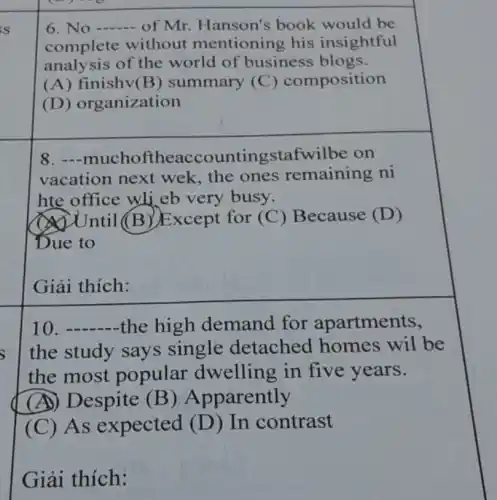 s 6. No of Mr. Hanson's book would be
complete without mentioning his insightful
analysis of the world of business blogs.
(A) finishv(B)summary (C)composition
(D) organization
8.eaccountingstafwilbe on
vacation next wek, the ones remaining ni
hte office wli eb very busy.
(A) Until (B)Except for (C)Because (D)
Due to
Giải thích:
__ the high demand for apartments,
the study says single detached homes wil be
the most popular dwelling in five years.
(A) Despite (B)Apparently
(C) As expected (D)In contrast
Giải thích: