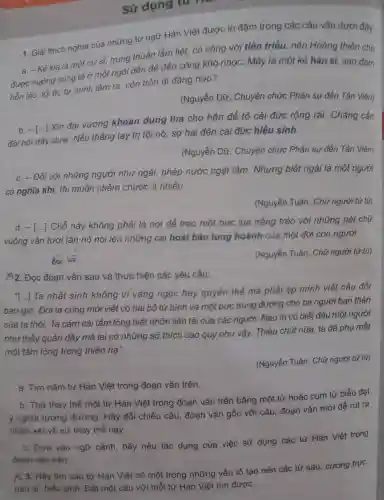 Sử dụng to There are
1. Giải thích nghĩa của những từ ngữ Hán Việt được in đậm trong các câu vǎn dưới đây:
a. -Kẻ kia là một cup si,trung thuần lẫm liệt,có công với tiên triều nên Hoàng thiên cho
được hưởng cúng tế ở một ngôi đền để đền công khó nhọc Mày là một kẻ hàn sĩ,sao dám
hỗn láo,tội ác tự mình làm ra, còn trốn đi đẳng nào?
(Nguyễn Dữ , Chuyện chức Phán sự đền Tản Viên)
b. -[...]Xin đại vương khoan dung tha cho hắn để tỏ cái đức rộng rãi.Chẳng cần
đòi hỏi dây dưa . Nếu thẳng tay trị tội nó, sợ hại đến cái đức hiếu sinh.
(Nguyễn Dữ , Chuyện chức Phán sự đền Tản Vihat (e)n
c. - Đối với những người như ngài,phép nước ngặt lắm . Nhưng biết ngài là một người
có nghĩa khí, tôi muốn châm chước ít nhiều.
(Nguyễn Tuân . Chữ người tử tù)
d. -[ldots ]
Chỗ này không phải là nơi để treo một bức lụa trắng trẻo với những nét chữ
vuông vắn tươi tắn nó nói lên những cái hoài bão tung hoành của một đời con người.
(Nguyễn Tuân . Chữ người tử tù)
2. Đọc đoạn vǎn sau và thực hiện các yêu cầu:
[...] Ta nhất sinh không vì vàng ngọc hay quyền thế mà phải ép minh viết câu đối
bao giờ.Đời ta cũng mới viết có hai bộ tứ bình và một bức trung đường cho ba người bạn thân
của ta thôi. Ta cảm cái tấm lòng biệt nhỡn liên tài của các người.Nào ta có biết đâu một người
như thấy quản đây mà lại có những sở thích cao quý như vậy.Thiếu chút nữa , ta đã phụ mất
một tấm lòng trong thiên ha".
(Nguyễn Tuân . Chữ người tử tù)
a. Tìm nǎm từ Hán Việt trong đoạn vǎn trên.
b. Thử thay the một từ Hán Việt trong đoạn vǎn trên bằng một từ hoặc cụm từ biểu đạt
ý nghĩa tương đương . Hãy đối chiếu câu , đoạn vǎn gốc với câu , đoạn vǎn mới để rút ra
nhận xét về sự thay the này.
c. Dựa vào ngữ cảnh hãy nêu tác dụng của việc sử dụng các từ Hán Việt trong
đoạn vǎn trên.
x3 . Hãy tìm sáu từ Hán Việt có một trong những yếu tố tạo nên các từ sau:cương trực,
hàn sĩ hiếu sinh . Đặt một câu với mỗi từ Hán Việt tìm được.