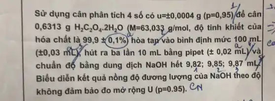 Sử dụng cân phân tích 4 số có u=pm 0,0004g(p=0,95)/de^2 cân
0,6313 g H_(2)C_(2)O_(4)cdot 2H_(2)O M=63,033g/mol độ tinh khiết của
hóa chất là 99,9pm 0,1%  hòa tap vào bình định mức 100 mL
(pm 0,03mL) hút ra ba lần 10 mL bằng pipet (pm 0,02mL) và
chuẩn đế bằng dung dịch NaOH hết 9,82;9.85: 9.87 'mL
Biểu diễn kết quả nồng độ đương lượng của NaOH theo độ
không đảm bảo đo mở rộng U(p=0.95) CN