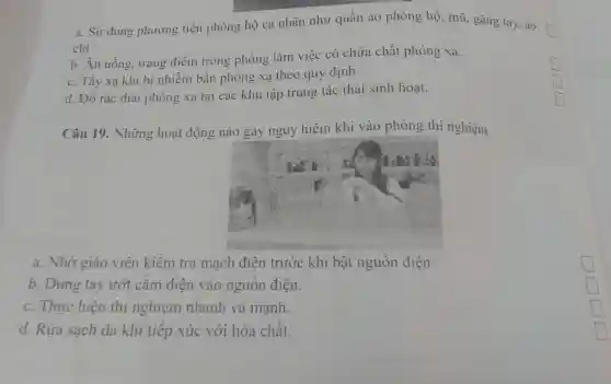 a. Sử dụng phương tiện phòng hộ cá nhân như quần áo phòng hộ , mũ, gǎng tay, áo
chì
b. Ăn uống.trang điểm trong phòng làm việc có chứa chất phóng xạ.
c. Tây xạ khi bị nhiễm bân phóng xạ theo quy định.
d. Đô rác thải phóng xạ tại các khu tập trung tác thái sinh hoạt.
Câu 19 . Những hoạt động nào gây nguy hiêm khi vào phòng thí nghiệm
a. Nhờ giáo viên kiêm tra mạch điện trước khi bật nguôn điện
b. Dùng tay ướt cǎm điện vào nguôn điện.
c. Thực hiện thí nghiệm nhanh và mạnh.
d. Rửa sạch da khi tiếp xúc với hóa chât.
mountain square 
square 
square 
square