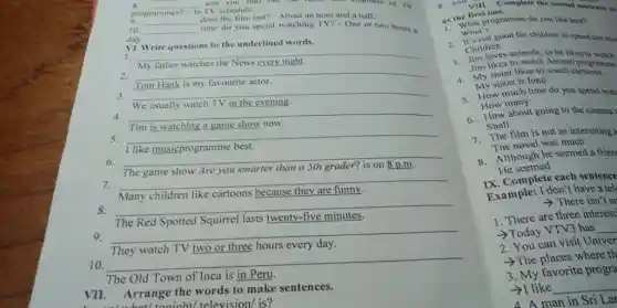 s. __ can you find out the nines and channels of TV
programmes?- In does the film last?-About an hour and a half.
TV schedule.
__
10 __
time do you spend watching TV? - One or two hours a
day.
VI. Write questions to the underlined words.
__
2.
__
favourite actor.
__
TV in the evening
__
show now
5.
6.
__
8.
__
blackboard
because
according
because
according
disappointed
7.
__
like cartoons because
__
9.
__
TV two or three hours every
__
The Old Town of Inca is in
VII. Arrange the words to make sentences.
8. you vill. Complete the second sentence so
as the first one:
What's
programme do you like best?
1. What's good for children to spend too mu
Children
2. Children animals, so he likes to watch
Jim likes to watch Animal programme
4. My likes to key ch watch programme
My sister is fond
5. How much time do you spend wate
How many
6. How about going to the cinema
Shall
7. The film is not as interesting a
The novel was much
8. Although he seemed a frien
He seemed
IX. Complete each sentence
Example: I don't have a tel
>There isn't ar
1. There are three interest'
>Today VTV3 has __
2. You can visit Univer
>The places where th
3. My favorite progra
­­­­→I like
__
4 A man in Sri Lar