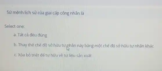 Sứ mệnh lịch sử của giai cấp công nhân là
Select one:
a. Tất cả đều đúng
b. Thay thế chế độ sở hữu tư phân này bằng một chế độ sở hữu tư nhân khác
c. Xóa bỏ triêt để tư hữu về tư liệu sản xuất