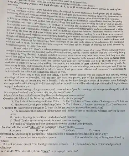 s can morning the social needs of the population.
Howing passage and can monitor environmental and health-related factors. questions.
following passage and mark the letter A, B, C, or D to indicate the correct answer to each of the
As we move closer to the futuristic
increasing, there still realthough the number of developers and innovators tackling Smart City
continues to grow cities, the demand for smart technology development and
of life for residents . Sensors and analyse information in an effort to improve
Smart sensor technology to face at some point or another in their
metropolitan areas are involved in installing and maintaining these sensors .Besides
and costly infrastructure is in everything from rush hour stats to crime rates to overall
increasing and challenged with replacing decades-old infrastructure, such as underground
but there asportation tunnels, as well as installing high-speed internet. Broadband
is limited and approvale still areas in major cities where access is limited. Funding for new
though still frustrating-problems for people living in these cities. Developers can help make it easier to install and
smart technology by considering these challenges at the very early stages of development. By beginning
with the end in mind developers and tech companies can speed up the process of making our cities beginning
implementing easy-to-instal hardware.
In any major city, there's a balance between quality of life and invasion of privacy, While everyone wants
to enjoy a more convenient.peaceful, and healthy environment nobody wants to feel like they are constantly being
monitored by "Big Brother " Cameras installed on every street corner may help deter crime, but they can also
install fear and paranoia in law-abiding citizens. Another valid concern is the amount of data being collected from
all the smart sensors residents come into contact with each day. Developers can help alleviate some of the
anxieties of smart city residents by adding transparency and education to their solutions. By developing with the
community in mind and considering how they might respond to new technology , companies can gain trust from the
people whose solutions are intended to help. Of course . local government officials and community boards need to
be involved in the rollout and educational aspects as well.
For a Smart city to truly exist and thrive, it needs "smart"citizens who are engaged and actively taking
advantage of new technologies with any new city-wide tech project, part of the implementation process must
involve educating the community on its benefits. This can be done through a series of in-person town hall-style
meetings and email campaigns with voter registration, as well as an online education platform that keeps citizens
engaged and up-to-date.
When technology, city governance, and communities of people come together to improve the quality of life
for everyone involved, that's when a city truly becomes "smart."
Adapted from https://ubidots com/blog/the-key-challenge s-for-smart-cities/
Question 39: Which of the following can be the best title for the passage?
A. The Role of Technology in Future Cities B. The Evolution of Smart cities: Challenges and Solutions
C. The Role of Developers in Building Cities D. The Influence of Internet Access on City Development
Question 40: According to paragraph 2, what challenges do major metropolitan areas face?
A. The replacement of outdated infrastructure and limited access to broadband wireless service in some
areas
B. Limited funding for healthcare and educational facilities
C. The difficulty in educating residents about smart technology
D. Finding developers and tech companies to work on smart city projects.
Question 41: The word "alleviate" in paragraph 3 mostly means __ .
A. worsen
B. expand
C. indicate
D. lessen
Question 42: According to paragraph 3, what could be a concern for residents in a smart city?
A. The overuse of smart sensors in public spaces
B. The constant feeling of being monitored by
ameras
The lack of involvement from local government officials
echnology
D. The residents' lack of knowledge about
uestion 43: What does the phrase "their" in paragraph 3 refer to?