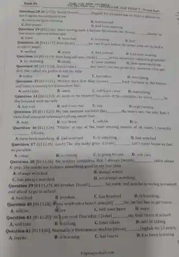 Sach ID
Question 28 David (learn) __
English for 10 years but he finds it difficult to use English in communication.
A. will have been learning
B. had learned
C. has learnt
D. had been learning
PHAP 7-Trang Anh
Question 29 [811116]:After having such a heated discussion, we (have)
__ dinner in this newly-opened restaurant.
A. have
C. is having
D. had
B. have had
Question 30 [811117]John (wait) __
for two hours before the plane took of He had a
surge of anger.
A. waited
B. waits
C. had waited
D. had been waiting
Question 31 [811119]:How long will you (study) __ in this university when you graduate?
A. be studying
B. study
C. have studied
D. have been studying
Question 32 [811120]Joana (take) __
her son to the zoo yesterday, however they got
lost. She called the police to ask for help.
A. takes
B. took
C. has taken
D. was taking
Question 33 [811121]Winner says that they (come) __ back Vietnam in the future
and have a concert for Vietnamese fan.
A. will come
B. come
C. will have come
D. are coming
Question 34 [811122):As soon as he finished his work at the company, he (run) __ to
the hospital with his wife
A. has run
B. will have run
C. ran
D. was running
Question 35 [811123]:My last summer vacation (be) __ the worst one l've ever had. I
even feel annoyed whenever talking about that.
A. was
B. has been
C. will be
D. is
Question 36 [811124):"Titanic' is one of the most moving movies of all times. I (watch)
__ 3 times.
A. have been watching B. had watched
C. is watching
D. has watched
Question 37 [811125]Look! The sky looks grey. It (rain) __ Let's come home as fast
as possible
A. rains
B. is raining
C. is going to rain
D. will rain
Question 38 [811126]My mother complains that I always (watch) __ video about
K-pop. She wants me to learn something good in my free time.
A. always watched
B. always watch
C. has always watched
D. am always watching
Question 39 [811127]My brother (brush) __ his teeth and now he is having breakfast
and about to go to school.
A. brushed
B. brushes
C. has brushed
D. is brushing
Question 40 [811128]: If you work extra hours.you (be) __ for the last bus to get home.
A. will be
B. are
C. will have been
D. were
Question 41 [811129): At 2 pm next Thursday.I (take) __ my final exam at school
D. will be taking
A. will take
B. is taking
C. have taken
Question 42 [811130]Normally, a Vietnamese student (learn) __ English for 12 years.
A. learns
B. is learning
C. has learnt
D. has been learning
Vingroupschool.com