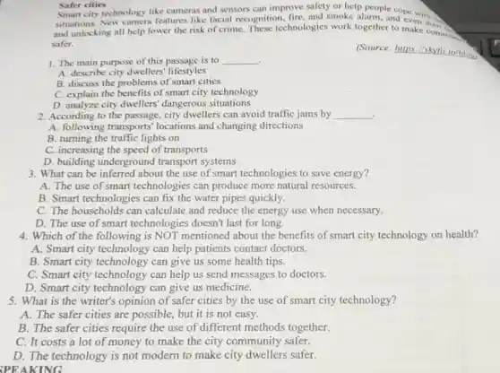 Safer cities
Smart city technology like cameras and sensors can improve safety or help people
situations.New camera features like facial recognition fire, and smoke alarm and pe
and unlocking all help lower the risk of crime. These technologies work together to make common
safer.
1. The main purpose of this passage is to __ .
(Source
A. describe city dwellers' lifestyles
B. discuss the problems of smart cities
C. explain the benefits of smart city technology
D. analyze city dwellers' dangerous situations
2. According to the passage, city dwellers can avoid traffic jams by __
.
A. following transports' locations and changing directions
B. turning the traffic lights on
C. increasing the speed of transports
D. building underground transport systems
3. What can be inferred about the use of smart technologies to save energy?
A. The use of smart technologies can produce more natural resources.
B. Smart technologies can fix the water pipes quickly.
C. The households can calculate and reduce the energy use when necessary.
D. The use of smart technologies doesn't last for long.
4. Which of the following is NOT mentioned about the benefits of smart city technology on health?
A. Smart city technology can help patients contact doctors.
B. Smart city technology can give us some health tips.
C. Smart city technology can help us send messages to doctors.
D. Smart city technology can give us medicine.
5. What is the writer's opinion of safer cities by the use of smart city technology?
A. The safer cities are possible , but it is not easy.
B. The safer cities require the use of different methods together.
C. It costs a lot of money to make the city community safer.
D. The modern to make city dwellers safer.
SPEAKING