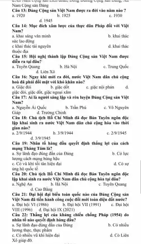 Sall LIVII UUall,sall Dang, All
Nam Cộng sản Đảng
Câu 13: Đảng Cộng sản Việt Nam được ra đời vào nǎm nào ?
a. 1920	b. 1925
c. 1930
d. 1945
Câu 14: Mục đích xâm lược của thực dân Pháp đối với Việt
Nam?
a. khai sáng vǎn minh
sức lao động
b. khai thác
c khai thác tài nguyên
d. khai thác
thuộc địa
Câu 15: Hội nghị thành lập Đảng Cộng sản Việt Nam được
diễn ra tại đâu?
a. Tuyên Quang
b. Hà Nội
c. Trung Quốc
d. Liên Xô
Câu 16: Ngay khi mới ra đời, nước Việt Nam dân chủ cộng
hoà đã phải đối mặt với khó khǎn nào?
a. Giặc đói
b. giặc dốt
c. giặc nội phản
giặc đói, giặc dốt., giặc ngoại xâm
Câu 17: Ai là người sáng lập và rèn luyện Đảng Cộng sản Việt
Nam?
a. Nguyễn Ái Quốc
Giáp
b. Trần Phú
c. Võ Nguyên
d. Trường Chinh
Câu 18: Chủ tịch Hồ Chí Minh đã đọc Bản Tuyên ngôn độc
lập khai sinh ra nước Việt Nam dân chủ cộng hòa vào thời
gian nào?
a 2/9/1944
b. 3/9/1944
C 2/9/1945
d. 3/9/1945
Câu 19: Nhân tố hàng đầu quyết định thắng lợi của cách
mạng Tháng Tám là?
a. Sự lãnh đạo đúng đắn của Đảng
b. Có lực
lượng cách mạng hùng hậu
c. Có vũ khí tối tân hiện đại
ủng hộ quốc tế
d. Có sự
Câu 20: Chủ tịch Hồ Chí Minh đã đọc Bản Tuyên ngôn độc
lập khai sinh ra nước Việt Nam dân chủ cộng hòa tại đâu?
a. Nghệ An	b. Hà Nội
c. Tuyên Quang
d. Cao Bằng
Câu 21: Đại hội đại biểu toàn quốc nào của Đảng Cộng sản
Việt Nam đã tiến hành công cuộc đối mới toàn diện đất nước?
a. Đại hội VI (1986)
VIII (1996) d.Đại hội IX (2021)
b. Đại hội VII (1991)
c. Đại hội
Câu 22: Thắng lợi của kháng chiến chống Pháp (1954) do
nhân tố nào quyết định hàng đầu?
a. Sự lãnh đạo đúng đắn của Đảng
lương thực, thực phẩm
b. Có nhiều
c. Có nhiều vũ khí hiện đại
d. Có Liên
Xô giúp đỡ.