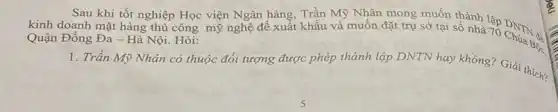 Sau khi tốt nghiệp Học viện Ngân hàng , Trần Mỹ Nhân mong muốn thành
kinh doanh mặt hàng thủ công mỹ nghệ để xuất khẩu và muốn đặt trụ sở tại số nhà 70 DNN của
Quận Đống Đa - Hà Nội Hỏi:
1. Trần Mỹ Nhân có thuộc đối tượng được phép thành lập DNTN hay không? Giải Bộc.