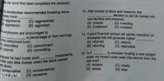 se the word that best completes the sentence.
re stockbroker recommended investing some
honey more __
A) aggressive (C) aggressively
B) aggression (D) aggressor
Memployees are to
__ a percentage of their earnings
the retirement fund.
A) committed
(C) commitment
B) commit
(D)committing
ecause he had made such
the stock k market
lost very little money when
__
investments,
ent down.
conservative
(C) conservatively
(iserAail
(D) conserve
13. After months of study and research, the
__ docided to put his money into
new faolities and materials.
(A) Investor
(C) Investing
(B) investment
(D)invested
14. A good financial analyst will advise investors on
strategies that will generate higher __
(A) returned
(C) returns
(B) returning
(D) returnable
15. Is it __ to consider funding a new projeot
when we haven't even seen the returns from the
last one?
(A) wisdom
(C) wisely
(B) wisest
(D) wise