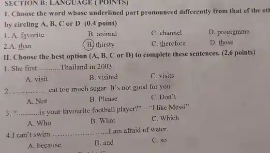 SECTION B : LANGUAGE (POINTS)
I. Choose the word whose underlined part pronounced differently from that of the oth
by circling A , B, C or D (0.4 point)
1. A. favorite
B. animal
C. channel
D. programme
2.A. than
(B) thirsty
C. therefore
D. those
II. Choose the best option (A, B , C or D) to complete these sentences. (2,6 points)
1. She first __ Thailand in 2003.
A. visit
B. visited
C. visits
2 __ eat too much sugar. It's not good for you.
C. Don't
A. Not
B. Please
3 __ is your favourite football player ?" "I like Messi'
A. Who
B. What
C. Which
4.I can't swim.. __
I am afraid of water.
C. so
A. because
B. and