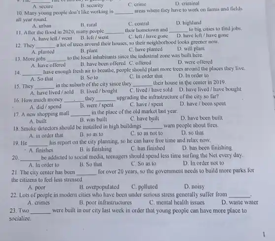 __
A. secure
B. security
C. crime
D. criminal
10. Many young people don't like working in __ areas where they have to work on farms and fields
all year round.
A. urban
B. rural
C. central
D. highland
11. Afler the flood in 2020, many people __ their hometown and __ to big cities to lind jobs.
A. have lell/went
B. left/went
C. Ien/have gone
D. have left have gone
12. They __
a lot of trees around their houses, so their neighborhood looks greener now.
D. will plant
A. planted
B. plant
C. have planted
13. More jobs __
to the local inhabitants since the industrial zone was built here.
D. were offered
A. have offered	B. have been offered C. offered
14. __
have enough fresh air to breathe, people should plant more trees around the places they live.
A. So that
B. So to
C. In order that
D. In order to
15. They __ in the suburb of the city since they __ their house in the center in 2019.
A. have lived/sold B. lived/bought
C. lived/have sold
D. have lived/have bought
16. How much money __ they __ upgrading the infrastructure of the city so far?
A. did/ spend
B. were/spent
C. have/spent
D. have/been spent
17. A new shopping mall __ in the place of the old market last year.
D. have been built
A. built
B. was built
C. have built
18. Smoke detectors should be installed in high buildings __ warn people about fires.
A. in order that
B. so as to
C. so as not to
D. so that
19. He __ his report on the city planning, so he can have free time and relax now.
D. has been finishing
- A. finishes
B. is finishing
C. has finished
20 __ be addicted to social media, teenagers should spend less time surfing the Net every day.
A. In order to
B. So that
C. So as to
D. In order not to
21. The city center has been __ for over 20 years so the government needs to build more parks for
the citizens to feel less stressed
A. poor
B. overpopulated
C. polluted
D. noisy
22. Lots of people in modern cities who have been under serious stress generally suffer from __
A. crimes
B. poor infrastructures
C. mental health issues
D. waste water
23. Two __ were built in our city last week in order that young people can have more place to
socialize.