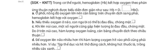 (SGK - KNTT) Trong cơ thể người, hemoglobin (Hb) kết hợp oxygen theo phản
ứng thuận nghịch được biểu diễn đơn giản như sau: Hb+02 Hb+O_(2)square HbO_(2)
a. Ở phối, nồng độ oxygen lớn nên cân bằng trên chuyển dịch sang phải,
hemoglobin kết hợp với oxygen. square 
b. Nếu thiếu oxygen ở não, con người có thể bị đau đầu, chóng mặt. square 
c. Khi lên núi cao, một số người cũng gặp hiện tượng bị đau đầu , chóng mặt
Do ở trên núi cao, hàm lượng oxygen loãng, cân bằng chuyển dịch theo chiều
thuận. square 
d. Để oxygen lên não nhiều hơn thì hàm lượng oxygen hít vào phổi cũng phải
nhiều hơn. Ví dụ: Tập thể dục và hít thở đúng cách, không hút thuốc lá, trồng
nhiều cây xanh,.. square