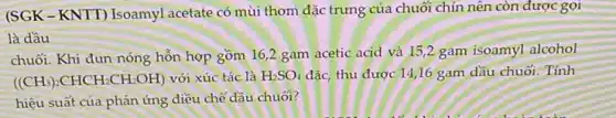 (SGK-KNTT) Isoamyl acetate có mùi thơm đặc trưng của chuối chín nên còn được gọi
là dầu
chuối. Khi đun nóng hỗn hợp gồm 162 gam acetic acid và 15,2 gam isoamyl alcohol
((CH_(3))_(2)CHCH_(2)CH_(2)OH) với xúc tác là H_(2)SO_(4) đặc, thu được 14,16 gam dầu chuối. Tính
hiệu suất của phản ứng điều chế đầu chuối?