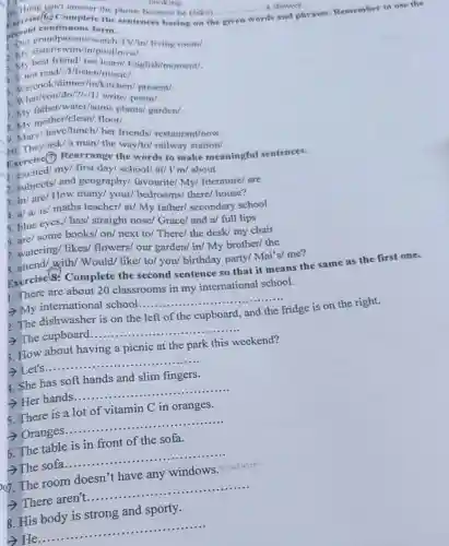 __
__ a shower.
C. Hung can't answer
present continue us form.
Exercise(6) Complete the sentences having on the
disand phrases. Remember to use the
grandparents/watch/TV/in livitig room/.
1. My sist cr/swim/in/pool/now/.
2. My sest friend/not learn/English/moment/.
3. Mnot read/1/listen/music/.
dinner/in/kitchen/ present/.
5 What/you/do/?/// write poem/.
5. Wher/water/some plants/ garden/.
mother/clean/ floor/.
B. My have/lunch/her friends/ restaurant/now.
10. They/ask/a man the way/to/railway station/.
Exercise(7) Rearrange the words to make meaningful sentences.
first day/ school/at/I'm/ about
2. subjects/ and geography/ favourite/My/ literature/ are
8. in/are/ How many/ your/ bedrooms/there/ house?
4. a/ a/ is/maths teacher/ at/ My father/ secondary school
5. blue eyes,/ has/straight nose/ Grace/ and a/ full lips
5. are/ some books/on/next to/ There/ the desk/ my chair
7. watering/ likes/flowers/ our garden/ in/My brother/ the
with/ Would/ like/ to/you/ birthday party/Mai's/ me?
Exercise 8. Complete the second sentence so that it means the same as the first one.
1. There are about 20 classrooms in my international school.
- My international school
__
2. The dishwasher is on the left of the cupboard, and the
fridge is on the right.
The cupboard.
__
3. How about having a picnic at the park this weekend?
__ having a production...................................................
4. She has soft hands and slim fingers.
- Her hands......
__
5. There is a lot of vitamin C in oranges.
> Oranges.....
__ .
6. The table is in front of the sofa.
__ of ...................................................................
og. The room doesn't have any windows
__ any will.................
8. His body is strong and sporty.
He
__ ...................................................................... ................