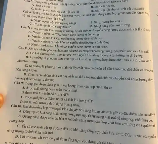 sinh giới, sinh vật dị dưỡng được xếp vào nhóm sinh vật nào sau đây?
s và cam ứng.
A. Sinh vật sản xuất
B. Sinh vật tiêu thụ
C. Sinh vật sàn xuất và sinh vật tiêu thụ
Câu 6: Trong quá trình chuyển hóa nǎng lượng của sinh giới,dạng nǎng lượng nào sau đây được động
D. Sinh vật tiêu thụ và sinh vật phân giải
vật sử dụng ở giai đoạn tổng hợp?
A. Nǎng lượng mặt trời (quang nǎng).
B. Nǎng lượng hạt nhân.
C. Hóa nǎng sẵn có trong thức ǎn.
D. Nhiệt nǎng của môi trường.
Câu 7: Trong phương thức quang dị dưỡng nguồn carbon và nguôn nǎng lượng được sinh vật lấy từ đâu?
A. Nguồn carbon từ
CO_(2), nguồn nǎng lượng từ ánh sáng.
B. Nguồn carbon từ
CO_(2), nguồn nǎng lượng từ chất hữu cơ.
C. Nguồn carbon tư chất hữu cơ, nguồn nǎng lượng từ ánh sáng.
D. Nguồn carbon từ chất vô cơ, nguồn nǎng lượng từ ánh sáng.
Câu 8: Khi nói về các phương thức trao đổi chất và chuyển hóa nǎng lượng, phát biểu nào sau đây sai?
A. Có hai phương thức trao đổi chất và chuyển hóa nǎng lượng là tự dưỡng và dị dưỡng.
B. Tự dưỡng là phương thức sinh vật có khả nǎng tự tổng hợp được chất hữu cơ từ chất vô cơ
của môi trường.
C. Dị dưỡng là phương thức sinh vật lấy chất hữu cơ có sẵn để tiến hành trao đổi chất và chuyển
hóa nǎng lượng.
D. Thực vật là nhóm sinh vật duy nhất có khả nǎng trao đổi chất và chuyển hoá nǎng lượng theo
phương thức quang tự dưỡng.
Câu 9: Trong giai đoạn phân giải, nǎng lượng trong các hợp chất hữu cơ
A. được giải phóng hoàn toàn thành nhiệt.
B. được tích lũy toàn bộ trong ATP.
C. được giải phóng thành nhiệt và tích lũy trong ATP.
D. trả lại môi trường dưới dạng quang nǎng.
Câu 10: Giai đoạn tổng hợp trong quá trình chuyển hóa nǎng lượng của sinh giới có đặc điểm nào sau đây?
A. Động vật có khả nǎng nhận nǎng lượng trực tiếp từ ánh sáng mặt trời để tổng hợp chất hữu cơ.
B. Quang nǎng được chuyển hóa thành hóa nǎng trong các hợp chất hữu cơ thông qua quá trình quang hợp.
C. Tất cả các sinh vật tự dưỡng đều có khả nǎng tổng hợp chất hữu cơ từ
CO_(2),
nước và nguồn
nǎng lượng từ ánh sáng mặt trời.
D. Chi có thực vật mới có giai đoạn tổng hợp, còn động vật thì không vị