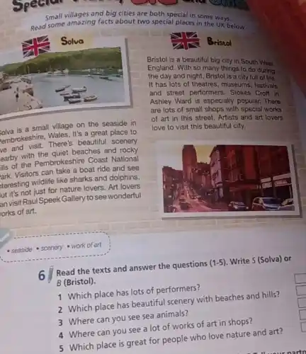 Small villages and big cities are both special in some ways.
Read some amazing facts about two special places in the ways. below
olva is a small village on the seaside in
embrokeshire, Wales. It's great place to
There's beautiful scenery
earby with beaches and rocky
is of the Pembrokeshire Coast National
Visitors can take a boat ride and see
teresting wildlife like sharks and dolphins.
ut it's not just for nature lovers. Art lovers
an visit Raul Speek Gallery to see wonderful
orks of art.
Bristol
Bristol is a beautiful big city in South West
England. With so many things to do during
the day and night , Bristol is a city full of life.
It has lots of theatres, museums, festivals
and street performers . Stokes Croft in
Ashley Ward is especially popular. There
are lots of small shops with special works
of art in this street. Artists and art lovers
love to visit this beautiful city.
- seaside - scenery work of art
6
Read the texts and answer the questions
(1-5) Write 5 (Solva) or
B (Bristol).
1 Which place has lots of performers?
2 Which place has beautiful scenery with beaches and hills?
3 Where can you see sea animals?
4 Where can you see a lot of works of art in shops?
generation
5 Which place is great for people who love nature and art?