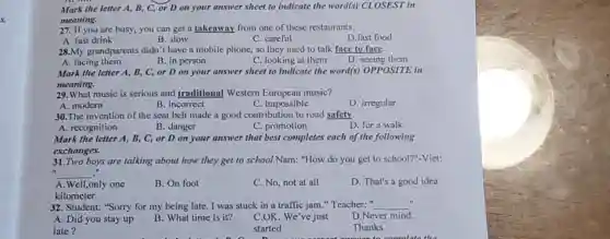s
Mark the letter A B, C, or D on your answer sheet to indicate the word(s)CLOSEST in
meaning.
27. If you are busy you can get a takeaway from one of these restaurants.
A. fast drink
B. slow
C. careful
D.fast food
28.My grandparents didn't have a mobile phone, so they used to talk face to face.
A. facing them
B. in person
C. looking at them
D. seeing them
Mark the letter A , B, C, or D on your answer sheet to indicate the word(s) OPPOSITE in
meaning.
29.What music is serious and traditional Western music?
A. modern
B. incorrect
C. impossible
D. irregular
30.The invention of the seat belt made a good contribution to road safety.
A. recognition
B. danger
C. promotion
D. for a walk
Mark the letter A,B, C, or D on your answer that best completes each of the following
exchanges.
31.Two boys are talking about how they get to school.Nam: "How do you get to school?"-Vict:
__
A. Well,only one
B. On foot
C. No, not at all
D. That's a good idea
kilometer
32. Student: "Sorry for my being late I was stuck in a traffic jam."Teacher: " __
A. Did you stay up B. What time is it? C.OK. We've just
D.Never mind.
started
Thanks