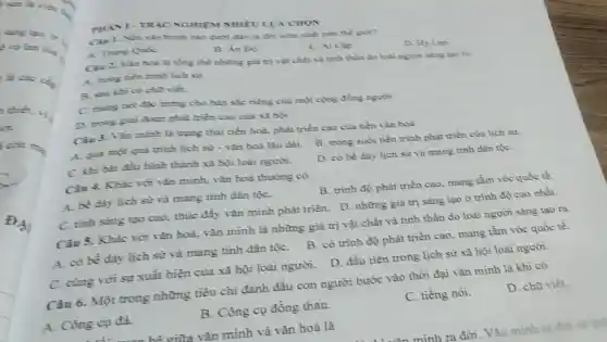 sản là việc
sing too. to
là các cs.
thiết và
aia ma
ĐẠ
NGHIFM NHIÊU LUA CHON
trình nào dưới đây ra đời sớm nhất trên thế giới?
A. Trune Quic
B. Án Di
C. Ai Clip
D. Hy Lap
Cin 2. Van bod là tổng thể những giả trị vật chất và tinh thần do loài người sáng tạo ra
A. mong tien trinh lich sir.
cho viết.
C. mang net dise trung cho bản sắc riêng của một cộng đồng người.
D. mong giai doan phát triển cao của xã hội.
Ciu 3. Vǎn minh là trạng thái tiến hoá, phát triển cao của nền vǎn hoá
A. qua mot quá trình lịch sử -vǎn hoá lâu dài.
B. trong suốt tiến trình phát triển của lịch sừ
C. khi hir đầu hình thành xã hội loài người.
D. có bề dày lịch sử và mang tinh dân tộC.
Câu 4. Khác với vǎn minh, vǎn hoá thường có
A. be day lich sử và mang tính dân tộC.
B. trình độ phát triển cao, mang tầm vóc quốc tế.
C. tinh sáng tạo cao, thúc đẩy vǎn minh phát triển. D những giá trị sáng tạo ở trình độ cao nhất.
Câu 5. Khác với vǎn hoá, vǎn minh là những giá trị vật chất và tinh thần do loài người sáng tạo ra
A. có bề dày lịch sử và mang tính dân tộC.
B. có trình độ phát triền cao mang tầm vóc quốc tế.
D. đầu tiên trong lịch sử xã hội loài người.
C. cùng với sự xuất hiện của xã hội loài người.
Câu 6. Một trong những tiêu chi đánh dấu con người bước vào thời đại vǎn minh là khi có
A. Công cu đá.
B. Công cụ đồng thau.
C. tiếng nói.
D. chữ viết.
hi giữa vǎn minh và vǎn hoá là