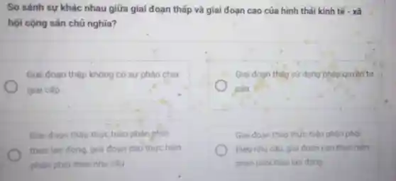 So sánh sự khác nhau giữa giai đoạn thấp và giai đoạn cao của hình thái kinh tế -xã
hội cộng sản chủ nghĩa?
Giai đoan thấp không có sự phân chia
giai cấp
Giai đoạn tháp sứ dụng pháp quyền tư
sản
Giai đoạn thấp thực hiện phàn phoi
theo lao động, giai đoan cao thực hiện
phàn phói theo nhu câu
Giai đoạn thấp thức hiện phản phói
theo nhu cầu, giai đoan cao thực hiện
phận phỏi theo lao động