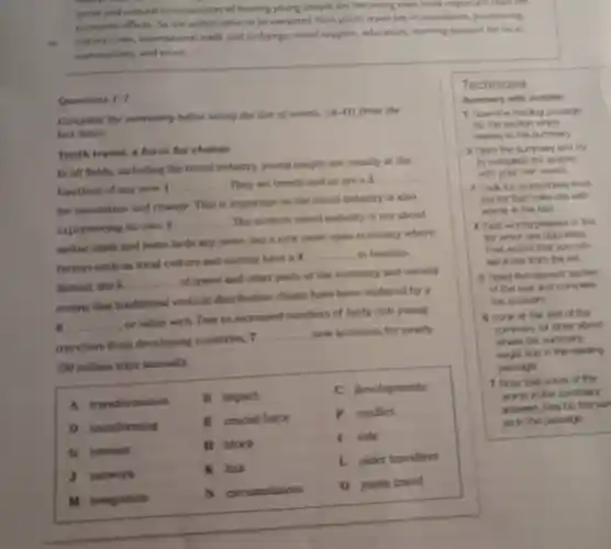 social and cultural consequences of hosting young people are becoming even more important than the
economic effects So the added value to be extracted from youth travel lies in innovation positioning.
cultural links international trade and exchange social support education, learning support for local
communities, and so on.
Questions 1-7
Complete the summary below using the list of words,
(A-0) from the
box below
Youth travel:force for change
In all fields including the travel industry young people are usually at the
forefront of any new I
__ They set trends and so are a 2
__
for innovation and change. This is important as the travel industry is also
experiencing its own 3
__ The modern travel industry is not about
airline seats and hotel beds any more, but a new more open economy where
factors such as local culture and society have a 4
__ in tourism.
Indeed, the 5
__
of travel and other parts of the economy and society
means that traditional vertical distribution chains have been replaced by a
6 __
or value web Due to increased numbers of fairly rich young
travellers from developing countries, 7
__ now accounts for nearly
190 million trips annually.
A transformation
B impact
C developments
D transforming
E crucial force
F conflict
G interest
H block
I role
J network
K link
1.older travellers
M integration
N circumstances
0 youth travel
Technique
Summary with wordlist
1 Soan the reading pansage
for the section which
rolates to the summary
2 Skim the summary and try
to complite the spaces
with your own words.
3 Look for words/deas from
the lat that collocate with
words in the text.
4 Find words/phrases in the
lat which are oppocites
Find words that you can
eliminate from the list
5 Pend the relevant soction
of the teat and complete
the answers
5 Look at the and of the
summary for ches about
where the summary
might and in the reading
passage.
7 Note that some of the
words in the summary
answers may be the san
as in the pansage