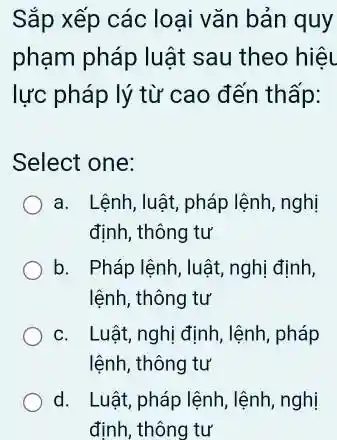 Sắp xếp các loại vǎn bản quy
phạm pháp luật sau theo hiệu
lực pháp lý từ cao đến thấp:
Select one:
a. Lệnh, luật, pháp lệnh, nghị
định, thông tư
b. Pháp lệnh, luật,nghị định,
lệnh, thông tư
c. Luật, nghị định , lệnh, pháp
lệnh, thông tư
d. Luật,pháp lệnh, lệnh, nghị