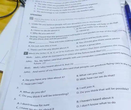 SPEAKING
5. What is the writer's opinion of safer cities by the use of
A. The safer cities are possible, but it is not easy
B
B. The safer cities require the use of different methocy safer.
costs a lot of money to make the city community safer.
TV
exchangeletter A, B, C, orDto indicate the option that best completes each of the for
exchanges.
1. Linda: Do you believe people will use driverless cars in the future?
Minh: __
but I think the development of technoly si will help us do that.
B. I'm not really sure about it
A. I have no doubt about it
D. I think so
C. Why do you ask me?
2. Quang:I heard that the government will build a roof garden on top of this high-rise buy
Do you think that will be possible?
Myra: __
They are now making a plan and it will be built soon.
B. You should give them some advice
D. That's a great idea
A. I'm not sure this is true
C. There can't be any doubt about it
V Mark the letter A B, C, or D to indicate the option that best completes
the conversous
Binh: John, what do transports in cities of the future look like? (1)
__
John:Yes.My fa
father said
that people will use computer-controlled transport systems
future. (2)
__
Binh: Well, I also heard about it, but (3)
__
John: And some of my friends also said
that people
can produce flying cars in the fut
1.
B. What can you say?
A. Do you have any idea about it?
D. Well, how can we do that?
C. How can I say?
B. I will join it.
2.
D. Do you think that will be possible?
A. What do you do?
C. Do you think it will be interesting?
3.
B. I haven't heard about it
A. I don't know for sure
C. I have no doubt about it
D. I don't know what to do
c