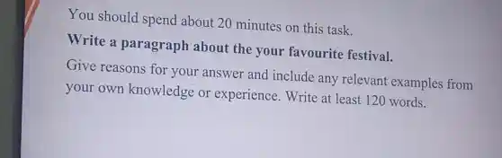 You should spend about 20 minutes on this task.
Write a paragraph about the your favourite festival.
Give reasons for your answer and include any relevant examples from
your own knowledge or experience .Write at least 120 words.