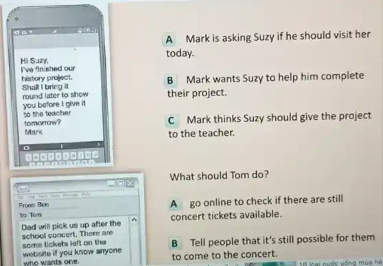 square 
Hi Suzy.
I've finished our
history project.
Shall I bring it
round later to show
you before I give it
to the teacher
tomorrow?
Mark
x
From: Ben
To: Tom
Dad will pick us up after the
school concert. There are
some tickets left on the
website if you know anyone
who wants one.
A Mark is asking Suzy if he should visit her
today.
B
Mark wants Suzy to help him complete
their project.
C
Mark thinks Suzy should give the project
to the teacher.
What should Tom do?
A go online to check if there are still
concert tickets available.
B Tell people that it's still possible for them
to come to the concert.
10 loại nước uống mua hè