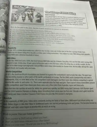 How it started
Bilking
BMX biking began in the late 1960s in southern California. It's based
on the sport of motocross, which dates back to 1924 and involves
racing motorbikes across rough tracks. It started when children
began to copy motocross riders by racing their bikes on tracks which
they built themselves. This new form of bike racing was named
bicycle motocross, or BMX.
Now do the rest of the task. Decide if each sentence is correct or incorrect.
4 The Schwinn Sting Ray was the favourite model-of BMX riders to begin with.
3 On Any Sunday was a film about the first BMX race.
6 There were races for different age groups at the first BMX world A.in the early is
5 More BMXbikos were sold than any other type of bike in the USA in the early
1970s
7 Boys and girls competed against each other at the first BMX world champlonships.
8 There were only male BMX competitors at the Beijing Olympics.
9 BMX Ireestyla started because BMX riders wanted new challenges.
10 Freestyle soon became more popular than racing.
Popularity
In July 1971, a movie about motocross called On Any Sunday came out. At the start of the film a group of kids from
California are shown riding their bicycles as if they were riding motorbikes This helped to make BMX biking more popular.
Soon BMX races attracted hundreds of riders.
BMX Bikes
In the late 1960s and early 1970s, the most famous BMX bike was the Schwinn Sting-Ray.this was the bike every young rider
wanted to own. At this time 70 per cent of all bicyde sales in the USA were either the Sting-Ray or similar models. By the
mid 1970s BMX design had improved a lot and there were many new models to choose from. But the bikes all had the same
sized wheels and usually only one brake.
World Competition
In 1977, the American Bicycle Association was formed to organise the competitions and to make the rules. The sport was
also becoming popular in other parts of the world particularly in Europe. The first BMX world championship was held in
Indianapolis, USA, in 1978 . Most of the 165 competitors were teenagers, but there were also children competing in special
races for the under 8s and under 12s.There were separate races for boys and girls.There weren't many nationalities present
at this competition; apart from Americans there were only a few riders from Australia, Japan and Venezuela.
Since that time the number of races for adults has grown very quickly, but BMX rading didn't become a full Olympic sport
until the 2008 Summer Olympics in Beijing. Maris Stromberg from Latvia won the first ever Olympic men's gold medal for
BMX racing and Anne-Caroline Chausson from France became the first women's champion.
the As the popularity of BMX grew, riders were constantly testing the limits of their bikes BMX wasn't just about racing any
more. Riders began to take their bikes to skateboard parks and started performing tricks and jumps This became known as
"freestyle" and riders soon began to practise this as much as racing.
Work in pairs. Discuss these questions.
1 How popular is BMX biking where you live?
2 How are BMX bikes different from other bikes?
3 Have you ever tried / Would you like to try BMX racing?