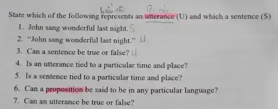 State which of the following represents an utterance (U) and which a sentence (S)
1. John sang wonderful last night.
2. "John sang wonderful last night 3,
3. Can a sentence be true or false?
4. Is an utterance tied to a particular time and place?
5. Is a sentence tied to a particular time and place?
6. Can a proposition be said to be in any particular language?
7. Can an utterance be true or false?